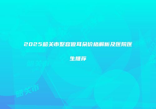 2025韶关市整容做耳朵价格解析及医院医生推荐