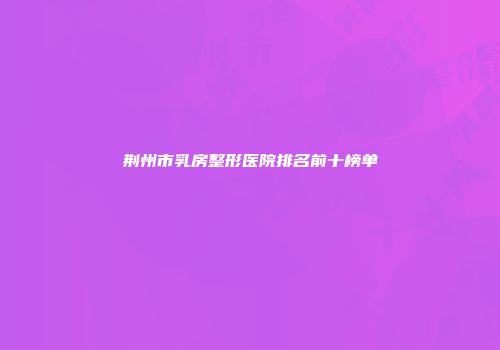 荆州市乳房整形医院排名前十榜单