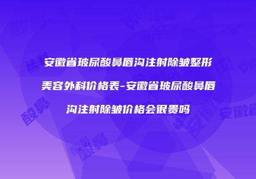 安徽省玻尿酸鼻唇沟注射除皱整形美容外科价格表-安徽省玻尿酸鼻唇沟注射除皱价格会很贵吗