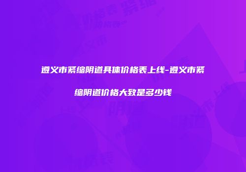遵义市紧缩阴道具体价格表上线-遵义市紧缩阴道价格大致是多少钱