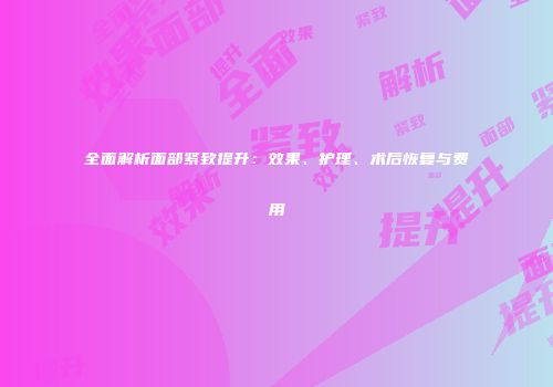 全面解析面部紧致提升：效果、护理、术后恢复与费用