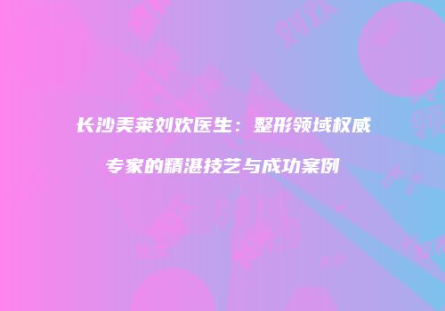 长沙美莱刘欢医生：整形领域权威专家的精湛技艺与成功案例