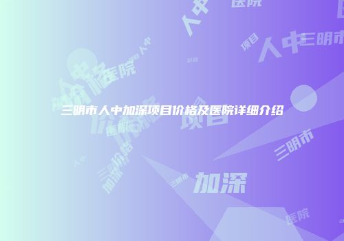 三明市人中加深项目价格及医院详细介绍