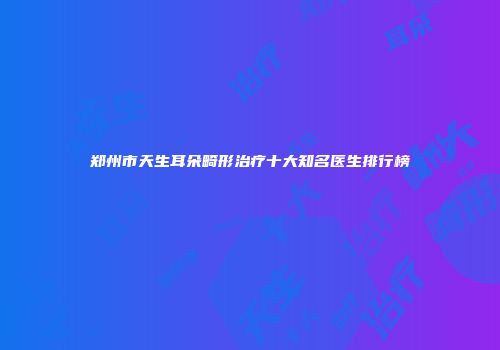 郑州市天生耳朵畸形治疗十大知名医生排行榜