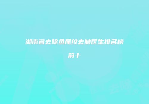 湖南省去除鱼尾纹去皱医生排名榜前十