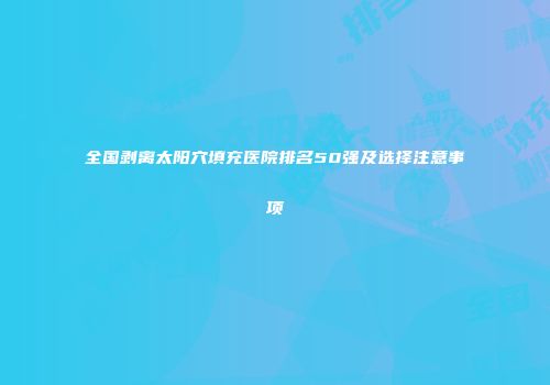 全国剥离太阳穴填充医院排名50强及选择注意事项