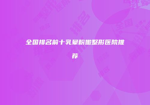 全国排名前十乳晕粉嫩整形医院推荐