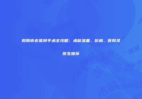 揭阳市去狐臭手术全攻略：术前准备、价格、医院及医生推荐