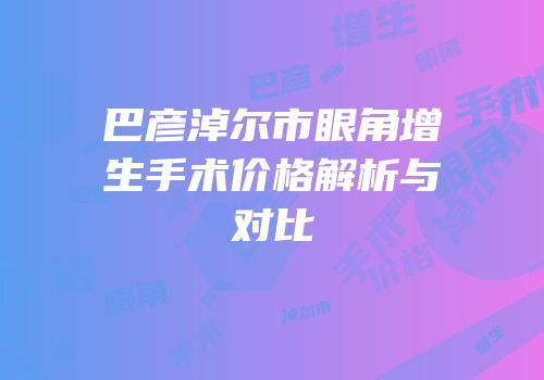 巴彦淖尔市眼角增生手术价格解析与对比