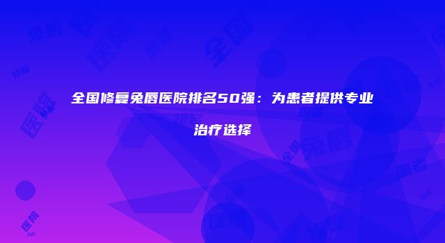 全国修复兔唇医院排名50强：为患者提供专业治疗选择