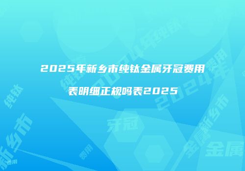 2025年新乡市纯钛金属牙冠费用表明细正规吗表2025