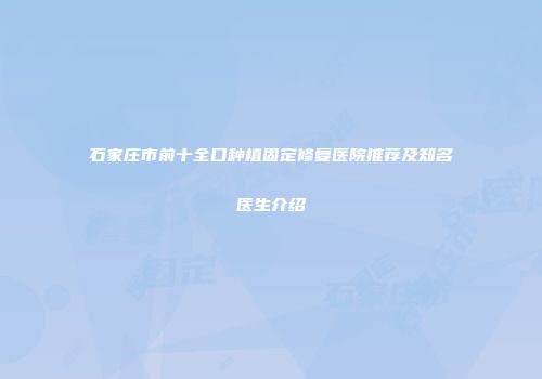 石家庄市前十全口种植固定修复医院推荐及知名医生介绍