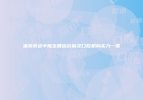 淮南市远中阻生智齿价格及口腔机构实力一览
