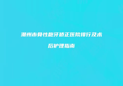 潮州市骨性龅牙矫正医院排行及术后护理指南