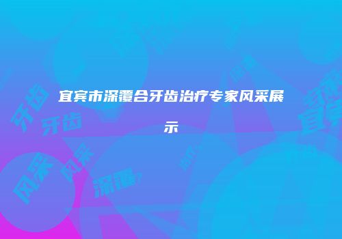 宜宾市深覆合牙齿治疗专家风采展示