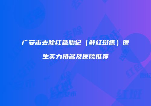 广安市去除红色胎记（鲜红斑痣）医生实力排名及医院推荐