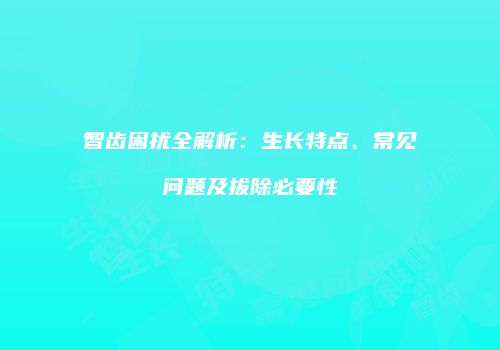 智齿困扰全解析：生长特点、常见问题及拔除必要性