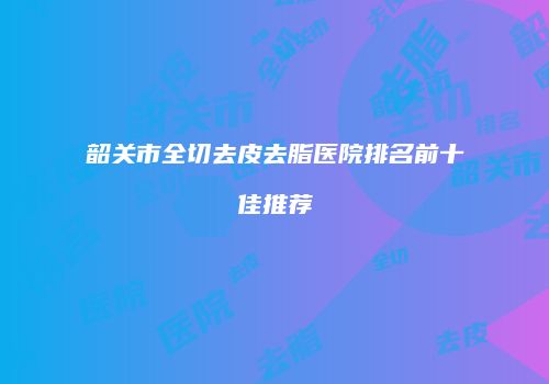韶关市全切去皮去脂医院排名前十佳推荐