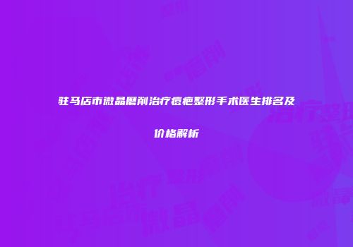 驻马店市微晶磨削治疗痘疤整形手术医生排名及价格解析