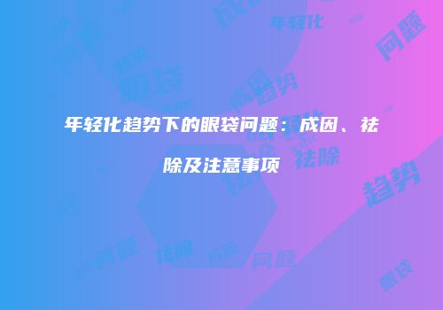 年轻化趋势下的眼袋问题：成因、祛除及注意事项