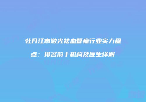 牡丹江市激光祛血管瘤行业实力盘点：排名前十机构及医生详解