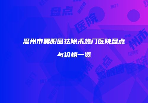 温州市黑眼圈祛除术热门医院盘点与价格一览