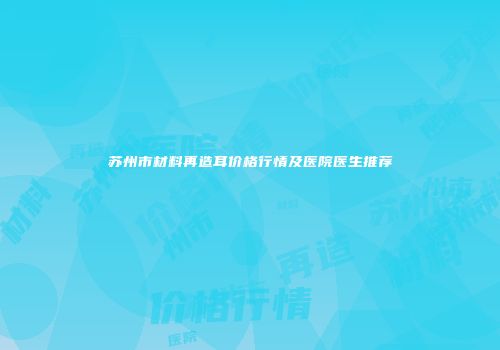 苏州市材料再造耳价格行情及医院医生推荐