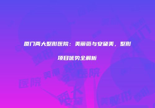 厦门两大整形医院：美丽薇与安黛美，整形项目优势全解析