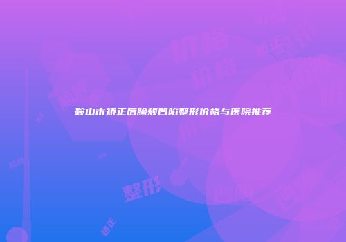 鞍山市矫正后脸颊凹陷整形价格与医院推荐