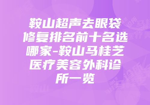 鞍山超声去眼袋修复排名前十名选哪家-鞍山马桂芝医疗美容外科诊所一览