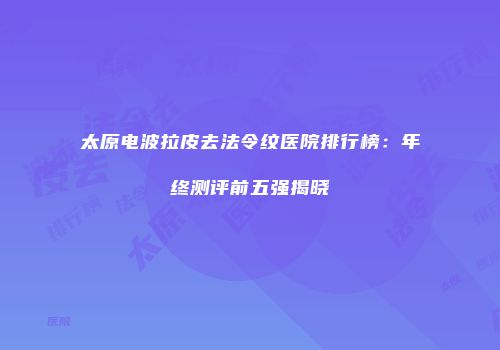 太原电波拉皮去法令纹医院排行榜：年终测评前五强揭晓