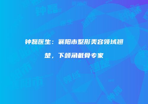 钟磊医生：襄阳市整形美容领域翘楚，下颌角截骨专家
