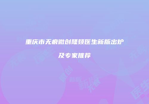 重庆市无痕微创隆颏医生新版出炉及专家推荐