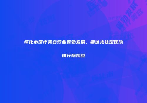 怀化市医疗美容行业蓬勃发展，镭达光祛斑医院排行榜揭晓