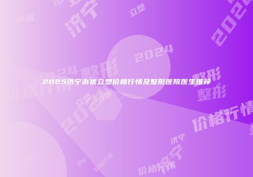 2025济宁市优立塑价格行情及整形医院医生推荐