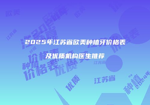 2025年江苏省欧美种植牙价格表及优质机构医生推荐