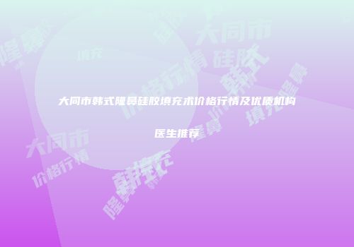 大同市韩式隆鼻硅胶填充术价格行情及优质机构医生推荐