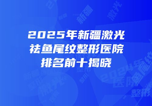 2025年新疆激光祛鱼尾纹整形医院排名前十揭晓