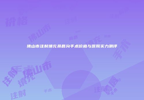 佛山市注射填充鼻唇沟手术价格与医院实力测评
