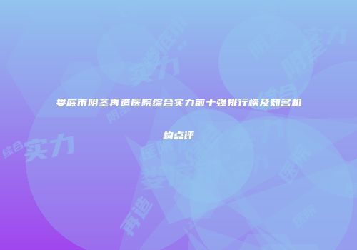 娄底市阴茎再造医院综合实力前十强排行榜及知名机构点评