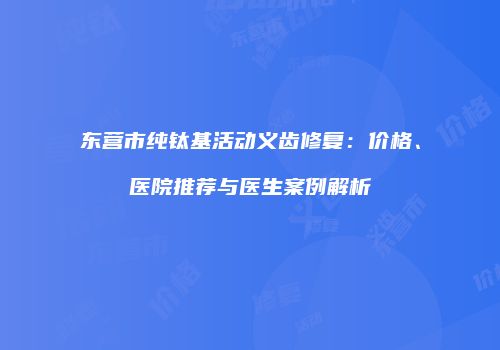 东营市纯钛基活动义齿修复：价格、医院推荐与医生案例解析