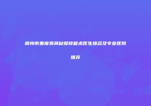 赣州市重度鼻翼缺损修复术医生排名及专业医院推荐