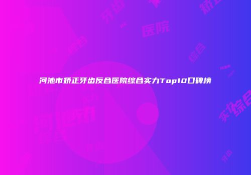 河池市矫正牙齿反合医院综合实力Top10口碑榜