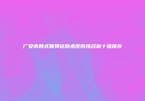 广安市韩式腋臭祛除术医院排名前十强推荐