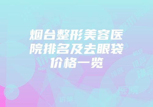 烟台整形美容医院排名及去眼袋价格一览