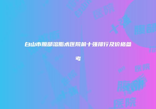 白山市腹部溶脂术医院前十强排行及价格参考