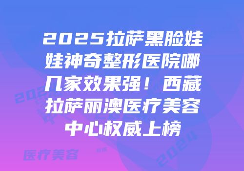 2025拉萨黑脸娃娃神奇整形医院哪几家效果强！西藏拉萨丽澳医疗美容中心权威上榜