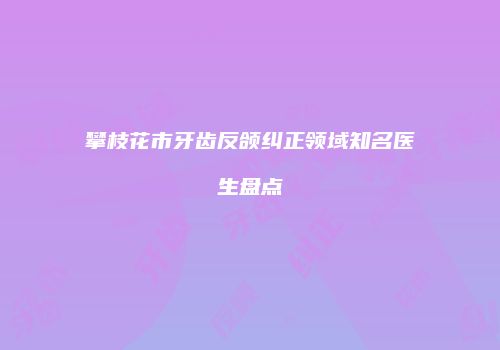 攀枝花市牙齿反颌纠正领域知名医生盘点