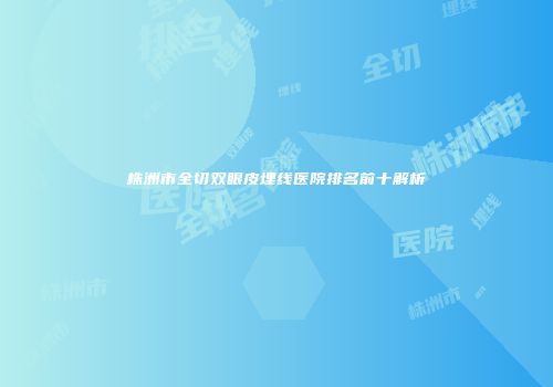株洲市全切双眼皮埋线医院排名前十解析