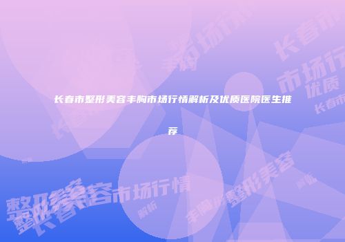 长春市整形美容丰胸市场行情解析及优质医院医生推荐
